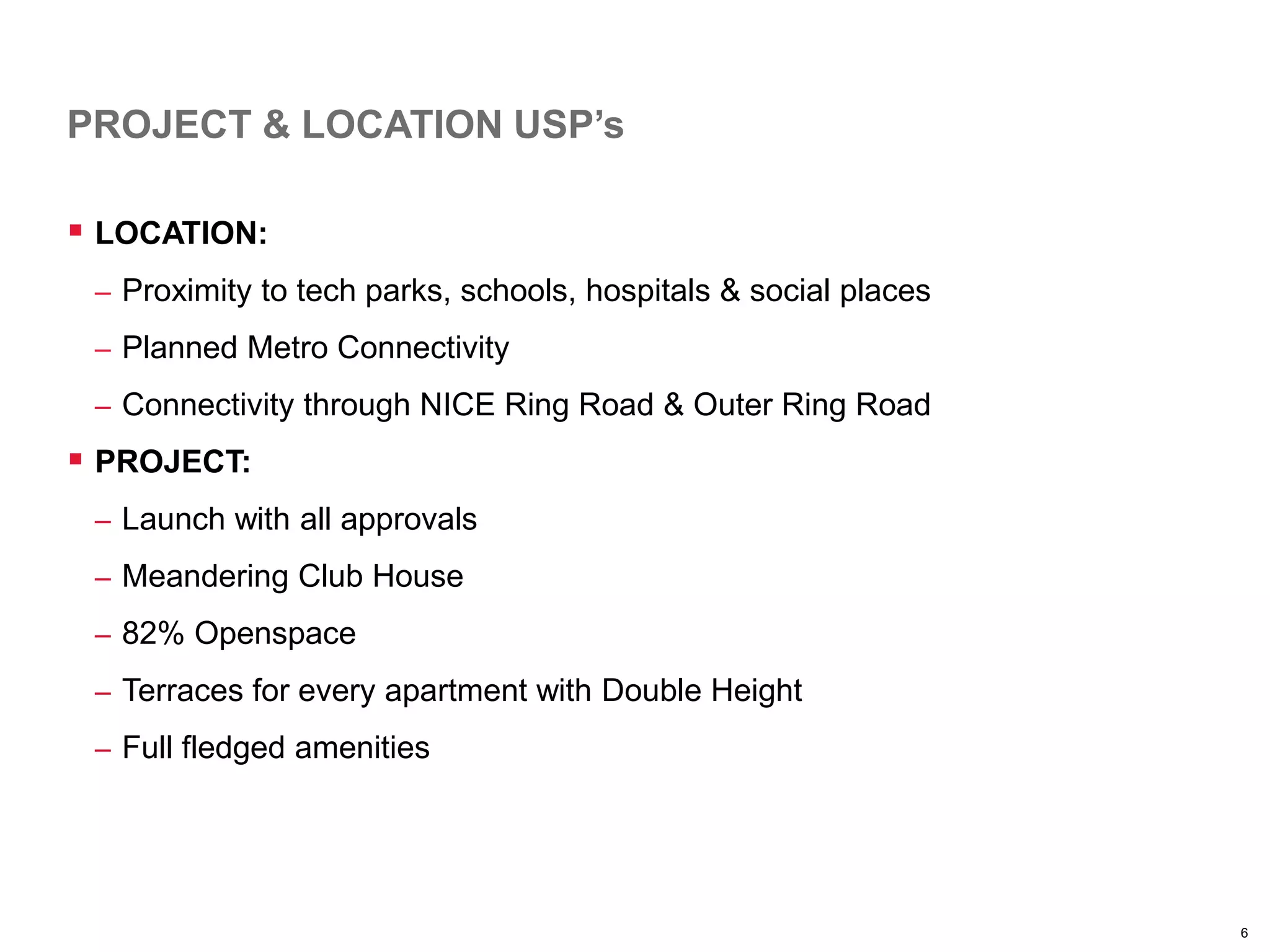 6
PROJECT & LOCATION USP’s
 LOCATION:
– Proximity to tech parks, schools, hospitals & social places
– Planned Metro Connectivity
– Connectivity through NICE Ring Road & Outer Ring Road
 PROJECT:
– Launch with all approvals
– Meandering Club House
– 82% Openspace
– Terraces for every apartment with Double Height
– Full fledged amenities
 