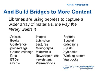 And Build Bridges to More Content
Part 1: Prospecting
Libraries are using bepress to capture a
wider array of materials, the way the
library wants it
Articles
Books
Conference
proceedings
Course catalogs
Data
ETDs
Grants
Images
Lab notes
Lectures
Monographs
Multimedia
Newspapers and
newsletters
Presentations
Reports
Special
collections
Syllabi
Symposia
Working papers
Yearbooks
 