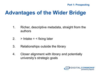 Advantages of the Wider Bridge
Part 1: Prospecting
1. Richer, descriptive metadata, straight from the
authors
2. > Intake = < fixing later
3. Relationships outside the library
4. Closer alignment with library and potentially
university’s strategic goals
 