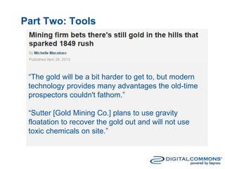 Part Two: Tools
“The gold will be a bit harder to get to, but modern
technology provides many advantages the old-time
prospectors couldn't fathom.”
“Sutter [Gold Mining Co.] plans to use gravity
floatation to recover the gold out and will not use
toxic chemicals on site.”
 