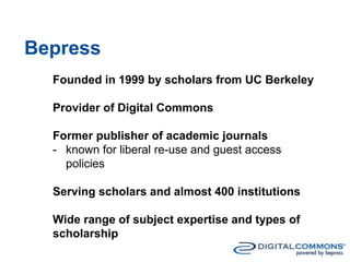 Bepress
Founded in 1999 by scholars from UC Berkeley
Provider of Digital Commons
Former publisher of academic journals
- known for liberal re-use and guest access
policies
Serving scholars and almost 400 institutions
Wide range of subject expertise and types of
scholarship
 
