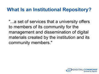 What Is an Institutional Repository?
"...a set of services that a university offers
to members of its community for the
management and dissemination of digital
materials created by the institution and its
community members."
 
