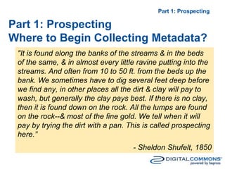 - Sheldon Shufelt, 1850
"It is found along the banks of the streams & in the beds
of the same, & in almost every little ravine putting into the
streams. And often from 10 to 50 ft. from the beds up the
bank. We sometimes have to dig several feet deep before
we find any, in other places all the dirt & clay will pay to
wash, but generally the clay pays best. If there is no clay,
then it is found down on the rock. All the lumps are found
on the rock--& most of the fine gold. We tell when it will
pay by trying the dirt with a pan. This is called prospecting
here.”
Part 1: Prospecting
Part 1: Prospecting
Where to Begin Collecting Metadata?
 