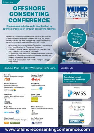 Book before
17 May &
save up to
£450!
Offshore
Consenting
Conference
Encouraging industry-wide coordination to
optimise progression through consenting regimes
26 June, Plus Half-Day Workshop On 27 June
www.offshoreconsentingconference.com
London, UK
Successfully consenting offshore wind schemes is becoming an
increasingly lengthy & complex process. Join us at this unique
conference & hear the latest best practice & insight into lessons
learned from consenting experts. Highlights will include:
•	 An overview of the current Habitat Regulations interpretations
& key considerations for Appropriate Assessment
•	 A snapshot into the needs & wants of an OFTO & ensuring
your consent conditions are OFTO-friendly
•	 An interactive panel discussion with key consultees, what they
consider to be an ideal consultation process & how they are
working to overcome resource issues
•	 Case study presentations from both the Rampion & Dogger
Bank projects
2nd
Annual
Event Partners:
Sponsor:
Vaughan Weighill
Project Manager
Gero Vella
Project Development Manager
Nikki Smith
Stakeholder Manager
Thomas Hellmund
Project Manager Site
Assessment & Permit Execution
Shaun Nicholson
Head of Offshore Marine Licensing
Roger May
Marine Renewable Section Leader
Roger Covey
Principal Adviser
Alison Russell
Senior Commercial Policy Manager
Dr. Pauleen Lane
Group Manager
Plus!
Cumulative Impact
Assessment Workshop
27 June, London, UK
Giles Scott
Head of National Infrastructure
Consents
Find us on LinkedIn
Windpower Monthly
& Windpower Offshore
@WPMEvents #WPMConsenting
 
