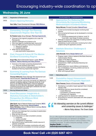 Book Now! Call +44 (0)20 8267 4011
08:30 Registration & Refreshments
09:00 Chair’s Opening Remarks
Gero Vella, Project Development Manager, RES Offshore
CONSENTING REGIMES
09:05 Consenting Through The Planning
Inspectorate Regime: One Year On
Dr. Pauleen Lane, Group Manager, Planning Inspectorate
•	 Overview of the regime’s progress so far under the
Planning Act
•	 Specific challenges encountered so far
•	 How have regime uncertainties been overcome?
•	 How are PINS working to improve the process?
o	 resource & capacity
o	 available guidance
•	 What next for wind projects?
o	 post-examination expectations
09:35 Past, Present & Future Of The Marine
Scotland Consenting Regime
Roger May, Marine Renewable Section Leader, Marine
Scotland – Marine Planning and Policy Division
•	 Overview of the latest consenting developments
o	 what has worked & what hasn’t
•	 What are the common challenges between the Marine
Scotland & Planning Inspectorate regimes?
10:05 Examining & Learning From The German
Consenting Regime
Thomas Hellmund, Project Manager Site Assessment and
Permit Execution, Vattenfall Wind Power Ltd.
This country specific case-study will identify key differences
between consenting regimes in Germany & the UK. It will
focus on the differing interpretation of key EU legislation
between the UK & Germany, developers’ approaches to the
consenting process & the challenges & obstacles that have
been encountered & overcome.
10:35 Morning Refreshment Break
11:05 Panel Discussion: Insight Into A
Statutory Consultee & Stakeholder’s
Perspective On Offshore Wind
Schemes & Consenting
Giles Scott, Head of National Infrastructure Consents, DECC
Roger Covey, Principal Adviser, Natural England
Shaun Nicholson, Head of Offshore Marine Licensing, Marine
Management Organisation
•	 What are the challenges that consultees & stakeholders
are encountering?
•	 What are their priorities?
•	 Examining what is an ideal consultation process
o	timescales
o	 bodies consulted
o	 management of responses
•	 Mechanisms being implemented to tackle resource &
capacity constraints
•	 To what extent are consultees coordinating with each
other to streamline consultation & minimise workload?
ENVIRONMENTAL CONSIDERATIONS
11:50 Approaches For Reducing EIA
Uncertainty By Improving Monitoring
Methodologies & Evidence Bases
Nancy McLean, Principal Consultant, Natural Power
•	 Current environmental & ecological monitoring best
practice
•	 How surveying techniques can be developed to minimise
assumptions
o	 prioritising assessments to balance ‘worst’ &
‘most-likely’ case Design Envelope scenarios
•	 Methods to improve the robustness of existing evidence
bases & tackle the lack of data
•	 Capitalising on post-construction monitoring from other
projects during the application process
12:25 Habitats Directive: Challenges &
Solutions
Julian Boswall, Partner, Burges Salmon LLP
•   Progress made in Defra’s Habitat & Wild Birds Directives
Implementation Review
•	 Legacy of the Wash decisions
•	 Challenges of Habitats Regulation  
•	 Assessments in NSIP and Scottish Electricity Act
applications
•	 Issues arising from recent offshore wind decisions
•	 Key considerations concerning whether and how to
prepare an “IROPI” case
•	 When will things get easier?
13:00 Networking Lunch
14:00 Cumulative Impact Assessment:
Implementing A Pragmatic Approach
Steve Freeman, Director of Environment, PMSS
•	 Developing a cumulative impact approach that is friendly
industry-wide
•	 Identifying what key issues should be considered
o scale differences
o prioritisation of potential impacts
o interfaces with regulators
•	 Leading-practice for assessment methods
•	 Accounting for unknowns associated with other projects
& infrastructure
Wednesday, 26 June
Encouraging industry-wide coordination to opt
An interesting overview on the current offshore
wind consenting issues & challenges“
– Marine Policy Advisor, The Crown Estate
“Do you offer solutions associated with consenting offshore
wind projects? Showcase your services to at targeted
delegation who are currently involved in various phases of the
consenting process. To build a bespoke package, contact
Heather Smith by emailing
hs@windpowermonthly.com.
 