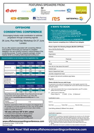 Data Protection
By registering for a conference, Haymarket Conferences can provide you with information
relating to your booking & other Haymarket related products or services via email, direct
mail, fax or telephone. Please write to the Head of Marketing at the address stated above
if you do not wish to receive this information. We may also make your details available to
carefully screened companies who have offers that may be of interest to you.
	 Yes, I would like to receive carefully screened & work related emails from third
	parties.
	 No, I specifically do not want my details to be made available to third parties.
Name of person completing form if different from delegate:
Please register the following delegate (BLOCK CAPITALS)
Name (Mr/Mrs/Ms/Miss/Dr)
Position
Organisation
Address
	Postcode
Tel	 Fax
Email
How did you hear about this event?
Industry type
Name of department head
Job title of department head
I agree to the terms & conditions sign below.
Signed
Please indicate how you wish to pay:
Pre-payments to be made with booking form or, where agreed, payment to be
made upon receipt of invoice. A receipted VAT invoice will be issued once payment
has been received.
	 I wish to be invoiced. N.B. If your company/organisation uses PO numbers
	 please write this number here:
	 I wish to pay by credit card
	 Please charge my: 	 AMEX	 Visa	 Mastercard
Cardholder’s name
Card no.
Start Date	 Expiry Date	 Security Code
Card billing address (if different from above)
Cardholder’s signature
4 WAYS TO BOOK
Please complete one registration form for each delegate.
1.	 Book online at www.offshoreconsentingconference.com
2.	 Fax this completed registration form to +44 (0)20 8267 4486
3.	 Post the booking form with payment to FREEPOST (LON3727), Haymarket
Conferences, 174 Hammersmith Road, London, W6 7JP, UK
4.	Call +44 (0)20 8267 4011
If you have any problems registering please call: +44 (0)20 8267 4011
Offshore
Consenting Conference
Encouraging industry-wide coordination to optimise
progression through consenting regimes
Do you offer solutions associated with consenting offshore
wind projects? Showcase your services to a targeted
delegation who are currently involved in various phases of the
consenting process. To build a bespoke package, contact
Heather Smith by emailing hs@windpowermonthly.com.
Accommodation is not included in the registration fee.
Group Discounts are also available. Group Discounts are not used
in conjunction with the Early Bird Rates or any other offer.
Please contact events@windpowermonthly.com for more
information.
Speakers’ presentations DVDs are included in the delegate fee or
are available to purchase separately at £199. They will be posted
a week after the event & include synchronised video & slides,
subject to speaker disclosure.
**vs booking items separately at standard prices
Conference Code: 17181131704
Brochure Code:
www.offshoreconsentingconference.com
Further Information For Delegates:
Email events@windpowermonthly.com
*All rates will have VAT @ 20% added
Speakers’
Presentations DVDs*
£199
Book Now! Visit www.offshoreconsentingconference.com
26 June, Plus Half-Day Workshop On 27 June
London
FEATURING SPEAKERS FROM:
Conference only*
Book before
17 May 2013
Book before
7 June 2013
Book after
7 June 2013
Standard rate
£699 £749 £799
Saving Saving Saving
£100 £50 -
NGO/Governmental
Bodies/Academics
£399 £449 £499
Saving Saving Saving
£100 £50 -
Add the workshop to your conference booking & save further**:
Standard rate:
just add £249*
Saving up to £350!
Special rate:
just add £149*
Saving up to £450!
Workshop only*
Book before
17 May 2013
Book before
7 June 2013
Book after
7 June 2013
Standard rate for all
£349 £399 £499
Saving Saving Saving
£100 £50 -
 