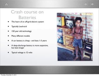 Crash course on
                    Batteries
           •      The heart of an off-grid electric system

           •      Typically Lead-acid

           •      150 year old technology

           •      Many different models

           •      A car battery is cheap - and lasts 1-3 years

           •      A deep-discharge battery is more expansive,
                  but lasts longer

           •      Typical voltage is 12 volts




Thursday, November 10, 2011
 