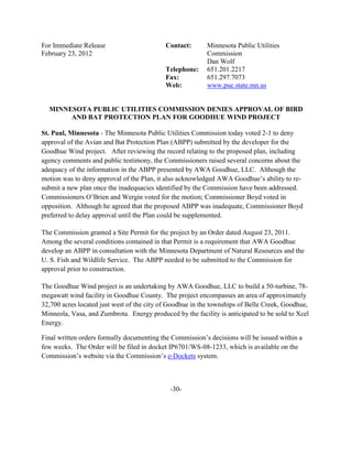 For Immediate Release                       Contact:      Minnesota Public Utilities
February 23, 2012                                         Commission
                                                          Dan Wolf
                                            Telephone:    651.201.2217
                                            Fax:          651.297.7073
                                            Web:          www.puc.state.mn.us


  MINNESOTA PUBLIC UTILITIES COMMISSION DENIES APPROVAL OF BIRD
       AND BAT PROTECTION PLAN FOR GOODHUE WIND PROJECT

St. Paul, Minnesota - The Minnesota Public Utilities Commission today voted 2-1 to deny
approval of the Avian and Bat Protection Plan (ABPP) submitted by the developer for the
Goodhue Wind project. After reviewing the record relating to the proposed plan, including
agency comments and public testimony, the Commissioners raised several concerns about the
adequacy of the information in the ABPP presented by AWA Goodhue, LLC. Although the
motion was to deny approval of the Plan, it also acknowledged AWA Goodhue’s ability to re-
submit a new plan once the inadequacies identified by the Commission have been addressed.
Commissioners O’Brien and Wergin voted for the motion; Commissioner Boyd voted in
opposition. Although he agreed that the proposed ABPP was inadequate, Commissioner Boyd
preferred to delay approval until the Plan could be supplemented.

The Commission granted a Site Permit for the project by an Order dated August 23, 2011.
Among the several conditions contained in that Permit is a requirement that AWA Goodhue
develop an ABPP in consultation with the Minnesota Department of Natural Resources and the
U. S. Fish and Wildlife Service. The ABPP needed to be submitted to the Commission for
approval prior to construction.

The Goodhue Wind project is an undertaking by AWA Goodhue, LLC to build a 50-turbine, 78-
megawatt wind facility in Goodhue County. The project encompasses an area of approximately
32,700 acres located just west of the city of Goodhue in the townships of Belle Creek, Goodhue,
Minneola, Vasa, and Zumbrota. Energy produced by the facility is anticipated to be sold to Xcel
Energy.

Final written orders formally documenting the Commission’s decisions will be issued within a
few weeks. The Order will be filed in docket IP6701/WS-08-1233, which is available on the
Commission’s website via the Commission’s e-Dockets system.



                                             -30-
 