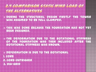 

During the structural design firstly the tower
was assumed to be full clamped.



This was done because the foundation had not yet
been designed.



The deformation due to the rotational stiffness
of the foundation was then included after the
rotational stiffness was known.

Deformation is due to the rotational
1. Core
2. Core-outrigger
3. Dia-grid


 