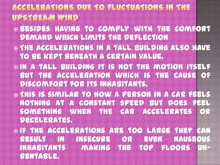  Besides

having to comply with the comfort
demand which limits the deflection
 The accelerations in a tall building also have
to be kept beneath a certain value.
 In a tall building it is not the motion itself
but the acceleration which is the cause of
discomfort for its inhabitants.
 This is similar to how a person in a car feels
nothing at a constant speed but does feel
something when the car accelerates or
decelerates.
 If the accelerations are too large they can
result in insecure or even nauseous
inhabitants
making the top floors unrentable.

 