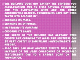  The

building does not satisfy the criteria for
accelerations due to first natural frequency
and the fluctuating wind and the other
contributing natural frequencies have not been
taken into account by : Changing its mass.
 Changing its stiffness.
 Increasing its damping.
 Choosing its shape
 The shape of the building has already been
chosen and changing the mass and stiffness can
be very costly if significant improvements are
needed.
 Also they can have adverse effects such as an
increase of the jerk component or increased
settlements due to a larger load on the
foundation.

 