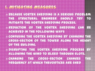  Because

vortex shedding is a serious problem
the structural engineer should try to
mitigate the vortex shedding process.
 Reduction of the vortex shedding can be
achieved in the following ways
 Confusing the vortex shedding by changing the
cross-section of the tower along the height
of the building.
 Disrupting the vortex shedding process by
allowing the wind to bleed through slots.
 Changing
the cross-section changes the
frequency at which thevortices are shed

 