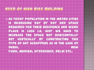  As

today population in the Metro cities
is increasing day by day and space
required for their residence and work
place is less i.e. why we have to
increase the space not horizontally
but vertically by constructing this
type of sky scrappers as in the case of
Dubai,
New
York, Mumbai, Hyderabad, Delhi etc..

 