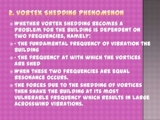  Whether

vortex shedding becomes a
problem for the building is dependent on
two frequencies, namely:
 · The fundamental frequency of vibration the
building
 · The frequency at with which the vortices
are shed
 When these two frequencies are equal
resonance occurs.
 The forces due to the shedding of vortices
then shake the building at its most
vulnerable frequency which results in large
acrosswind vibrations.

 