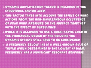  Dynamic

amplification factor is included in the
structural factor cscd.
 This factor takes into account the effect of wind
actions from the non-simultaneous occurrence
of peak wind pressure on the surface together
with the effect of turbulence.
 While it is allowed to use a quasi-static load in
the structural design of the building the
dynamic effects still have to be considered
 A frequency below 1 Hz is a well-known rule of
thumb which determines if the lowest natural
frequency has a significant resonant response

 