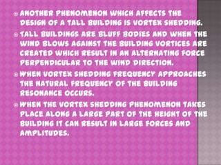  Another

phenomenon which affects the
design of a tall building is vortex shedding.
 Tall buildings are bluff bodies and when the
wind blows against the building vortices are
created which result in an alternating force
perpendicular to the wind direction.
 When vortex shedding frequency approaches
the natural frequency of the building
resonance occurs.
 When the vortex shedding phenomenon takes
place along a large part of the height of the
building it can result in large forces and
amplitudes.

 