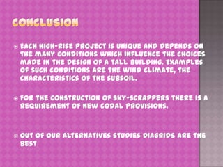 

Each high-rise project is unique and depends on
the many conditions which influence the choices
made in the design of a tall building. Examples
of such conditions are the wind climate, the
characteristics of the subsoil.



For the construction of sky-scrappers there is a
requirement of new codal provisions.



Out of our alternatives studies DIAGRIDS are the
best

 