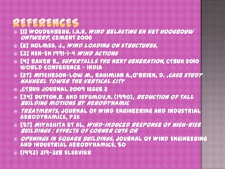 












[1] Woudenberg, I.A.R, Wind belasting en het hoogbouw
ontwerp, cement 2006
[2] Holmes, J., Wind loading on structures,
[3] NEN-EN 1991-1-4 Wind actions
[4] Baker B., supertalls the next generation, CTBUH 2010
world conference – India
[27] Mitcheson-Low M., Rahimian A.,O’Brien, D. ,Case study

Nakheel tower the vertical city

,CTBUH journal 2009 issue 2
[34] Dutton,R. and Isyumov,N. (1990), Reduction of tall

building motions by aerodynamic
treatments, journal of Wind Engineering and industrial
aerodynamics, p36
[57] Miyashita et al, Wind-induced response of high-rise

buildings : Effects of Corner Cuts or
Openings in Square Buildings, Journal of Wind Engineering
and Industrial Aerodynamics, 50
(1993) 319-328 Elsevier

 