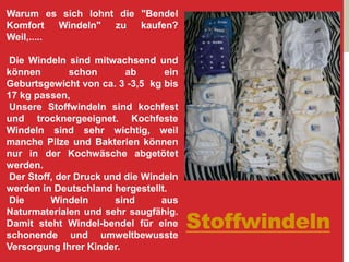 Stoffwindeln
Warum es sich lohnt die "Bendel
Komfort Windeln" zu kaufen?
Weil,.....
Die Windeln sind mitwachsend und
können schon ab ein
Geburtsgewicht von ca. 3 -3,5 kg bis
17 kg passen,
Unsere Stoffwindeln sind kochfest
und trocknergeeignet. Kochfeste
Windeln sind sehr wichtig, weil
manche Pilze und Bakterien können
nur in der Kochwäsche abgetötet
werden.
Der Stoff, der Druck und die Windeln
werden in Deutschland hergestellt.
Die Windeln sind aus
Naturmaterialen und sehr saugfähig.
Damit steht Windel-bendel für eine
schonende und umweltbewusste
Versorgung Ihrer Kinder.
 