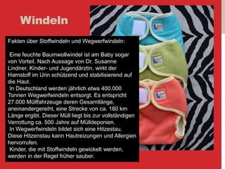 Windeln
Fakten über Stoffwindeln und Wegwerfwindeln:
Eine feuchte Baumwollwindel ist am Baby sogar
von Vorteil. Nach Aussage von Dr. Susanne
Lindner, Kinder- und Jugendärztin, wirkt der
Harnstoff im Urin schützend und stabilisierend auf
die Haut.
In Deutschland werden jährlich etwa 400.000
Tonnen Wegwerfwindeln entsorgt. Es entspricht
27.000 Müllfahrzeuge deren Gesamtlänge,
aneinandergereiht, eine Strecke von ca. 180 km
Länge ergibt. Dieser Müll liegt bis zur vollständigen
Verrottung ca. 500 Jahre auf Mülldeponien.
In Wegwerfwindeln bildet sich eine Hitzestau.
Diese Hitzenstau kann Hautreizungen und Allergien
hervorrufen.
Kinder, die mit Stoffwindeln gewickelt werden,
werden in der Regel früher sauber.
 