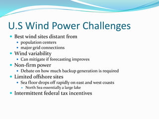 U.S Wind Power ChallengesBest wind sites distant from population centersmajor grid connectionsWind variability Can mitigate if forecasting improvesNon-firm powerDebate on how much backup generation is requiredLimited offshore sitesSea floor drops off rapidly on east and west coastsNorth Sea essentially a large lakeIntermittent federal tax incentives