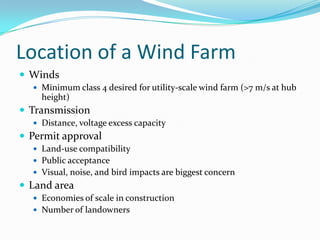 Location of a Wind FarmWindsMinimum class 4 desired for utility-scale wind farm (>7 m/s at hub height)TransmissionDistance, voltage excess capacityPermit approvalLand-use compatibilityPublic acceptanceVisual, noise, and bird impacts are biggest concernLand areaEconomies of scale in constructionNumber of landowners
