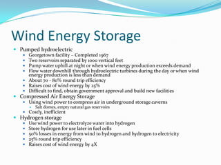 Wind Energy StoragePumped hydroelectricGeorgetown facility – Completed 1967Two reservoirs separated by 1000 vertical feetPump water uphill at night or when wind energy production exceeds demandFlow water downhill through hydroelectric turbines during the day or when wind energy production is less than demandAbout 70 - 80% round trip efficiencyRaises cost of wind energy by 25%Difficult to find, obtain government approval and build new facilitiesCompressed Air Energy StorageUsing wind power to compress air in underground storage cavernsSalt domes, empty natural gas reservoirsCostly, inefficient Hydrogen storageUse wind power to electrolyze water into hydrogenStore hydrogen for use later in fuel cells50% losses in energy from wind to hydrogen and hydrogen to electricity25% round trip efficiencyRaises cost of wind energy by 4X 