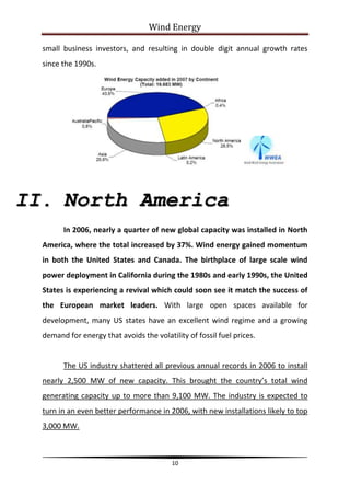 Wind Energy

  small business investors, and resulting in double digit annual growth rates
  since the 1990s.




II. North America
        In 2006, nearly a quarter of new global capacity was installed in North
  America, where the total increased by 37%. Wind energy gained momentum
  in both the United States and Canada. The birthplace of large scale wind
  power deployment in California during the 1980s and early 1990s, the United
  States is experiencing a revival which could soon see it match the success of
  the European market leaders. With large open spaces available for
  development, many US states have an excellent wind regime and a growing
  demand for energy that avoids the volatility of fossil fuel prices.


        The US industry shattered all previous annual records in 2006 to install
  nearly 2,500 MW of new capacity. This brought the country’s total wind
  generating capacity up to more than 9,100 MW. The industry is expected to
  turn in an even better performance in 2006, with new installations likely to top
  3,000 MW.



                                          10
 