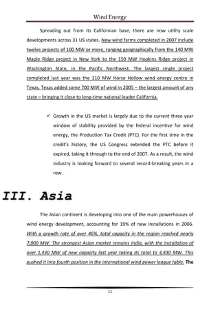 Wind Energy

         Spreading out from its Californian base, there are now utility scale
   developments across 31 US states. New wind farms completed in 2007 include
   twelve projects of 100 MW or more, ranging geographically from the 140 MW
   Maple Ridge project in New York to the 150 MW Hopkins Ridge project in
   Washington State, in the Pacific Northwest. The largest single project
   completed last year was the 210 MW Horse Hollow wind energy centre in
   Texas. Texas added some 700 MW of wind in 2005 – the largest amount of any
   state – bringing it close to long-time national leader California.


              Growth in the US market is largely due to the current three year
                window of stability provided by the federal incentive for wind
                energy, the Production Tax Credit (PTC). For the first time in the
                credit’s history, the US Congress extended the PTC before it
                expired, taking it through to the end of 2007. As a result, the wind
                industry is looking forward to several record-breaking years in a
                row.



III. Asia
         The Asian continent is developing into one of the main powerhouses of
   wind energy development, accounting for 19% of new installations in 2006.
   With a growth rate of over 46%, total capacity in the region reached nearly
   7,000 MW. The strongest Asian market remains India, with the installation of
   over 1,430 MW of new capacity last year taking its total to 4,430 MW. This
   pushed it into fourth position in the international wind power league table. The




                                           11
 
