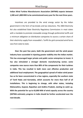 Wind Energy

Indian Wind Turbine Manufacturers Association (IWTMA) expects between
1,500 and 1,800 MW to be commissioned every year for the next three years.


      Incentives are provided to the wind energy sector by the Indian
government in the form of tax breaks and tax reductions. The 2003 Electricity
Act also established State Electricity Regulatory Commissions in most states
with a mandate to promote renewable energy through preferential tariffs and
a minimum obligation on distribution companies to source a certain share of
their electricity supply from renewable’s. Tariffs for grid connected wind farms
vary from state to state.


      Over the past few years, both the government and the wind power
industry have succeeded in injecting greater stability into the Indian market.
This has encouraged larger private and public sector enterprises to invest. It
has also stimulated a stronger domestic manufacturing sector; some
companies now source more than 80% of the components for their turbines
in India. This has resulted in both more cost effective production and
additional local employment. The geographical spread of Indian wind power
has so far been concentrated in a few regions, especially the southern state
of Tamil Nadu and Karnataka, which accounts for more than half of all
installations. This is beginning to change, with other states, including
Maharashtra, Gujarat, Rajasthan and Andhra Pradesh, starting to catch up.
With the potential for up to 65,000 MW of wind capacity across the country
(IWTMA estimate), progress in India should be further accelerated over the
next decade.




                                       12
 