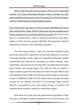 Wind Energy

      With its large land mass and long coastline, China is rich in wind energy
potential. The Chinese Meteorology Research Institute estimates the land-
based exploitable wind resource to have the potential for 253 GW of capacity.
A further 750 GW could be provided by offshore projects.


The current goal for wind power in China is to reach 5,000 MW by the end of
2010. Looking further ahead, 30 GW of wind power has been proposed by the
Chinese government in its long term planning up to 2020. By the end of that
year it is estimated that, in order to satisfy growing demand, total power
capacity in China will have reached 1,000 GW. Wind generated electricity
would by then represent 1.5% of total power production.


      The wind energy industry in Japan has also been expanding, partly
spurred by a government requirement for electricity companies to source an
increasing percentage of their supply from renewables (Renewable Portfolio
Standard-type law), partly by the introduction of market incentives. These
include both a premium price for the output from renewable plants and capital
grants towards clean energy projects. The result has been an increase in
Japan’s installed capacity from 461 MW at the end of fiscal year 2002 to more
than1,000 MW by March 2006. The official government target for wind power
in Japan is 3,000 MW by 2010. The main factors which could delay this being
achieved are the relatively low level of the percentage target and the
difficulties encountered by some wind projects because of turbulent and
unstable weather conditions, especially in mountainous regions.


      South Korea and Taiwan have also experienced strong growth in 2005,
with close to 100 MW of installed capacity each by the end of the year. The

                                      13
 