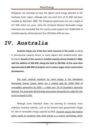 Wind Energy

  Philippines are estimated to have the highest wind energy potential in the
  Southeast Asian region, although only one wind farm of 25 MW had been
  installed by December 2005. The Philippines government has set a target of
  417 MW within ten years, while the US-based National Renewable energy
  Laboratory has concluded that the country could support over 70,000 MW of
  installed capacity, delivering more than 195 billion kWh per year.



IV. Australia
        Australia enjoys one of the best wind resources in the world, resulting
  in phenomenal capacity factors in many regions with predominantly open
  farmland. Growth of the country’s installed capacity almost doubled in 2006,
  with the addition of 328 MW, taking the total to 708 MW. At the same time
  approximately 6,000 MW of projects are in various stages of pre-construction
  development.


        The main national incentive for wind energy is the Mandatory
  Renewable Energy Target, which has a modest goal for 9,500 GWh of
  renewables generation by 2010 – a little over 1% of Australia’s electricity
  demand. The Australian Wind Energy Association (Auswind) has called for this
  to be increased to 10%.


        Although some individual states are planning to introduce more
  ambitious incentive schemes, such as the Victoria state government’s target
  for 10% of renewable energy capacity by 2010, Auswind argues that federal
  policy needs to recognise that wind energy is a mature technology which


                                         14
 
