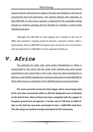 Wind Energy

 requires specific mechanisms to address the price gap between it and that of
 conventional fossil fuel generation. The industry believes that nationally, at
 least 600 MW of new annual capacity is required for the renewable energy
 industry to continue growing and for Australia to maintain a wind energy
 manufacturing base.


        Although only 168 MW of wind capacity was installed by the end of
 2005, New Zealand is equally poised to become a dynamic market. After a
 quiet period, almost 1,000 MW of projects have consent to start construction,
 with the potential for 2,000 MW of future capacity to follow on.



V. Africa
       The potential for large scale wind power development in Africa is
 concentrated in the north and the south, with relatively low wind speeds
 experienced in the central belt. In the north, there has been development in
 Morocco, with 64 MW installed and a national action plan to install 600 MW by
 2010, whilst Tunisia is waiting for its first 60 MW project to come to fruition.


       The most successful country has been Egypt, where several large wind
 farms have been constructed within an 80 km2 designated zone at Zafarana
 on the Gulf of Suez. Most of these have been completed with the support of
 European government aid agencies. A further area of 700 km2 at Gabal El-
 Zayt on the Gulf has now been earmarked to host a 3,000 MW wind farm.
 This site enjoys an excellent average wind speed of 10.5 metres/sec.




                                         15
 