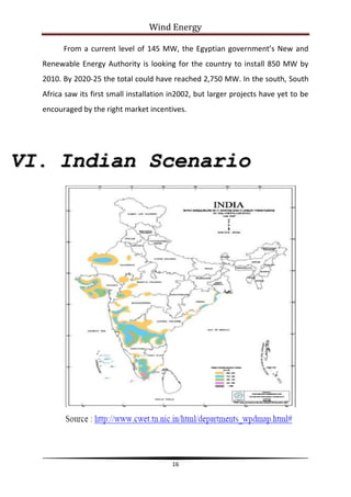 Wind Energy

        From a current level of 145 MW, the Egyptian government’s New and
  Renewable Energy Authority is looking for the country to install 850 MW by
  2010. By 2020-25 the total could have reached 2,750 MW. In the south, South
  Africa saw its first small installation in2002, but larger projects have yet to be
  encouraged by the right market incentives.




VI. Indian Scenario




                                          16
 