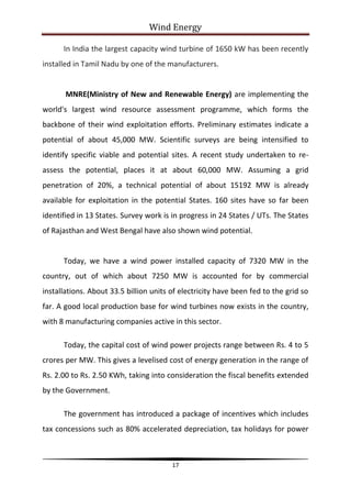 Wind Energy

      In India the largest capacity wind turbine of 1650 kW has been recently
installed in Tamil Nadu by one of the manufacturers.


       MNRE(Ministry of New and Renewable Energy) are implementing the
world's largest wind resource assessment programme, which forms the
backbone of their wind exploitation efforts. Preliminary estimates indicate a
potential of about 45,000 MW. Scientific surveys are being intensified to
identify specific viable and potential sites. A recent study undertaken to re-
assess the potential, places it at about 60,000 MW. Assuming a grid
penetration of 20%, a technical potential of about 15192 MW is already
available for exploitation in the potential States. 160 sites have so far been
identified in 13 States. Survey work is in progress in 24 States / UTs. The States
of Rajasthan and West Bengal have also shown wind potential.


      Today, we have a wind power installed capacity of 7320 MW in the
country, out of which about 7250 MW is accounted for by commercial
installations. About 33.5 billion units of electricity have been fed to the grid so
far. A good local production base for wind turbines now exists in the country,
with 8 manufacturing companies active in this sector.

      Today, the capital cost of wind power projects range between Rs. 4 to 5
crores per MW. This gives a levelised cost of energy generation in the range of
Rs. 2.00 to Rs. 2.50 KWh, taking into consideration the fiscal benefits extended
by the Government.

      The government has introduced a package of incentives which includes
tax concessions such as 80% accelerated depreciation, tax holidays for power



                                        17
 