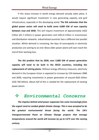 Wind Energy

      If this sharp increase in world energy demand actually takes place, it
would require significant investment in new generating capacity and grid
infrastructure, especially in the developing world. The IEA estimates that the
global power sector will need to build some 4,800 GW of new capacity
between now and 2030. This will require investment of approximately US$2
trillion (€1.7 trillion) in power generation and US$1.8 trillion in transmission
and distribution networks. Industrialised countries face a different but parallel
situation. Whilst demand is increasing, the days of overcapacity in electricity
production are coming to an end. Many older power plants will soon reach the
end of their working lives.


      The IEA predicts that by 2030, over 2,000 GW of power generation
capacity will need to be built in the OECD countries, including the
replacement of retiring plants. Without energy efficiency measures, electricity
demand in the European Union is expected to increase by 51% between 2000
and 2030, requiring investments in power generation of around €625 billion
(US$ 760 billion). About half of this is needed for the replacement of existing
power plants.



            Environmental Concerns
      The impetus behind wind power expansion has come increasingly from
the urgent need to combat global climate change. This is now accepted to be
the   greatest   environmental     threat   facing   the    world.   The    UN’s
Intergovernmental Panel on Climate Change projects that average
temperatures around the world will increase by up to 5.8°C over the coming
century.


                                       20
 