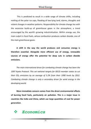 Wind Energy


      This is predicted to result in a wide range of climate shifts, including
melting of the polar ice caps, flooding of low-lying land, storms, droughts and
violent changes in weather patterns. Responsibility for climate change lies with
the excessive build-up of greenhouse gases in the atmosphere, a trend
encouraged by the world’s growing industrialisation. Within energy use, the
main culprit is fossil fuels, whose combustion produces carbon dioxide, one of
the main greenhouse gases.


      A shift in the way the world produces and consumes energy is
therefore essential. Alongside more efficient use of energy, renewable
sources of energy offer the potential for deep cuts in carbon dioxide
emissions.


      The main international driver for combating climate change has been the
1997 Kyoto Protocol. This set national targets for OECD member states to cut
their CO₂ emissions by an average of 5.2% from their 1990 levels by 2012.
Combating climate change is only a secondary driver for wind energy in the
developing world.


      More immediate concern comes from the direct environmental effects
of burning fossil fuels, particularly air pollution. This is a major issue in
countries like India and China, which use large quantities of coal for power
generation.



             Economics
                                       21
 