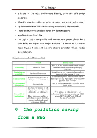 Wind Energy

It is one of the most environment friendly, clean and safe energy
resources.
It has the lowest gestation period as compared to conventional energy.
Equipment erection and commissioning involve only a few months.
There is no fuel consumption, hence low operating costs.
Maintenance costs are low.
The capital cost is comparable with conventional power plants. For a
wind farm, the capital cost ranges between 4.5 crores to 5.5 crores,
depending on the site and the wind electric generator (WEG) selected
for installation.




      The pollution saving
from a WEG

                               24
 