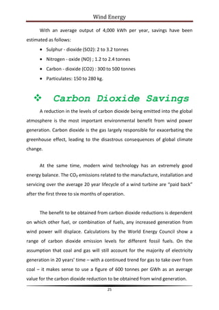 Wind Energy

      With an average output of 4,000 kWh per year, savings have been
estimated as follows:
          Sulphur - dioxide (SO2): 2 to 3.2 tonnes
          Nitrogen - oxide (NO) ; 1.2 to 2.4 tonnes
          Carbon - dioxide (CO2) : 300 to 500 tonnes
          Particulates: 150 to 280 kg.



            Carbon Dioxide Savings
      A reduction in the levels of carbon dioxide being emitted into the global
atmosphere is the most important environmental benefit from wind power
generation. Carbon dioxide is the gas largely responsible for exacerbating the
greenhouse effect, leading to the disastrous consequences of global climate
change.


      At the same time, modern wind technology has an extremely good
energy balance. The CO₂ emissions related to the manufacture, installation and
servicing over the average 20 year lifecycle of a wind turbine are “paid back”
after the first three to six months of operation.


      The benefit to be obtained from carbon dioxide reductions is dependent
on which other fuel, or combination of fuels, any increased generation from
wind power will displace. Calculations by the World Energy Council show a
range of carbon dioxide emission levels for different fossil fuels. On the
assumption that coal and gas will still account for the majority of electricity
generation in 20 years’ time – with a continued trend for gas to take over from
coal – it makes sense to use a figure of 600 tonnes per GWh as an average
value for the carbon dioxide reduction to be obtained from wind generation.

                                         25
 