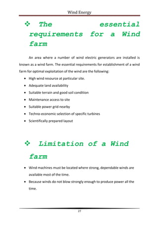 Wind Energy

    The           essential
    requirements for a Wind
    farm
      An area where a number of wind electric generators are installed is
known as a wind farm. The essential requirements for establishment of a wind
farm for optimal exploitation of the wind are the following:
      High wind resource at particular site.
      Adequate land availability
      Suitable terrain and good soil condition
      Maintenance access to site
      Suitable power grid nearby
      Techno-economic selection of specific turbines
      Scientifically prepared layout




             Limitation of a Wind
      farm
      Wind machines must be located where strong, dependable winds are
      available most of the time.
      Because winds do not blow strongly enough to produce power all the
      time.




                                       27
 