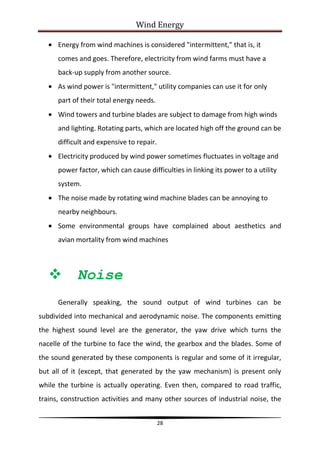 Wind Energy

      Energy from wind machines is considered "intermittent," that is, it
      comes and goes. Therefore, electricity from wind farms must have a
      back-up supply from another source.
      As wind power is "intermittent," utility companies can use it for only
      part of their total energy needs.
      Wind towers and turbine blades are subject to damage from high winds
      and lighting. Rotating parts, which are located high off the ground can be
      difficult and expensive to repair.
      Electricity produced by wind power sometimes fluctuates in voltage and
      power factor, which can cause difficulties in linking its power to a utility
      system.
      The noise made by rotating wind machine blades can be annoying to
      nearby neighbours.
      Some environmental groups have complained about aesthetics and
      avian mortality from wind machines



           Noise
      Generally speaking, the sound output of wind turbines can be
subdivided into mechanical and aerodynamic noise. The components emitting
the highest sound level are the generator, the yaw drive which turns the
nacelle of the turbine to face the wind, the gearbox and the blades. Some of
the sound generated by these components is regular and some of it irregular,
but all of it (except, that generated by the yaw mechanism) is present only
while the turbine is actually operating. Even then, compared to road traffic,
trains, construction activities and many other sources of industrial noise, the


                                           28
 