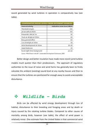 Wind Energy

sound generated by wind turbines in operation is comparatively low (see
table).




      Better design and better insulation have made more recent wind turbine
models much quieter than their predecessors. The approach of regulatory
authorities to the issue of noise and wind farms has generally been to firstly
calculate the ambient (existing) sound level at any nearby houses and then to
ensure that the turbines are positioned far enough away to avoid unacceptable
disturbance.




              Wildlife – Birds
      Birds can be affected by wind energy development through loss of
habitat, disturbance to their breeding and foraging areas and by death or
injury caused by the rotating turbine blades. Compared to other causes of
mortality among birds, however (see table), the effect of wind power is
relatively minor. One estimate from the United States is that commercial wind

                                      29
 