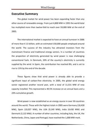 Wind Energy

Executive Summary
        The global market for wind power has been expanding faster than any
other source of renewable energy. From just 4,800 MW in 1995 the world total
has multiplied more than twelve-fold to reach over 59,000 MW at the end of
2005.


        The international market is expected to have an annual turnover in 2006
of more than € 13 billion, with an estimated 150,000 people employed around
the world. The success of the industry has attracted investors from the
mainstream finance and traditional energy sectors. In a number of countries
the proportion of electricity generated by wind power is now challenging
conventional fuels. In Denmark, 20% of the country’s electricity is currently
supplied by the wind. In Spain, the contribution has reached 8%, and is set to
rise to 15% by the end of the decade.


        These figures show that wind power is already able to provide a
significant input of carbon-free electricity. In 2005, the global wind energy
sector registered another record year, with a total of 11,531 MW of new
capacity installed. This represented a 40.5% increase on an annual basis and a
24% cumulative growth.


        Wind power is now established as an energy source in over 50 countries
around the world. Those with the highest totals in 2005 were Germany (18,428
MW), Spain (10,027 MW), the USA (9,149 MW), India (4,430 MW) and
Denmark (3,122 MW). A number of other countries, including Italy, the UK, the
Netherlands, China, Japan and Portugal, have reached the 1,000 MW mark.


                                        3
 