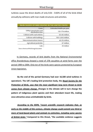 Wind Energy

turbines cause the direct deaths of only 0.01 - 0.02% of all of the birds killed
annually by collisions with man-made structures and activities.




      In Germany, records of bird deaths from the National Environmental
office Brandenburg showed a total of 278 casualties at wind farms over the
period 1989 to 2004. Only ten of the birds were species protected by European
Union legislation.


       By the end of the period Germany had over 16,500 wind turbines in
operation1. The UK’s leading bird protection body, the Royal Society for the
Protection of Birds, says that the most significant long term threat to birds
comes from climate change. Changes in the climate will in turn change the
pattern of indigenous plant species and their attendant insect life, making
once attractive areas uninhabitable by birds.


       According to the RSPB, “recent scientific research indicates that, as
early as the middle of this century, climate change could commit one third or
more of land-based plants and animals to extinction, including some species
of British birds.” Compared to this threat, “the available evidence suggests

                                       30
 
