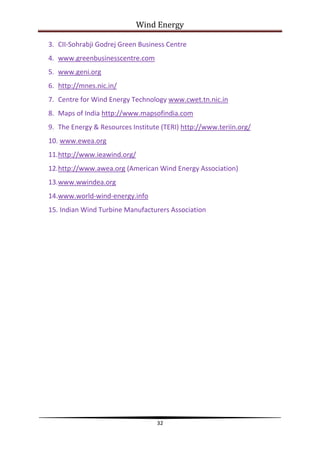 Wind Energy

3. CII-Sohrabji Godrej Green Business Centre
4. www.greenbusinesscentre.com
5. www.geni.org
6. http://mnes.nic.in/
7. Centre for Wind Energy Technology www.cwet.tn.nic.in
8. Maps of India http://www.mapsofindia.com
9. The Energy & Resources Institute (TERI) http://www.teriin.org/
10. www.ewea.org
11.http://www.ieawind.org/
12.http://www.awea.org (American Wind Energy Association)
13.www.wwindea.org
14.www.world-wind-energy.info
15. Indian Wind Turbine Manufacturers Association




                                  32
 