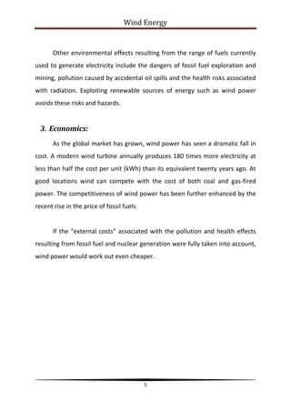 Wind Energy


       Other environmental effects resulting from the range of fuels currently
used to generate electricity include the dangers of fossil fuel exploration and
mining, pollution caused by accidental oil spills and the health risks associated
with radiation. Exploiting renewable sources of energy such as wind power
avoids these risks and hazards.


  3. Economics:
       As the global market has grown, wind power has seen a dramatic fall in
cost. A modern wind turbine annually produces 180 times more electricity at
less than half the cost per unit (kWh) than its equivalent twenty years ago. At
good locations wind can compete with the cost of both coal and gas-fired
power. The competitiveness of wind power has been further enhanced by the
recent rise in the price of fossil fuels.


       If the “external costs” associated with the pollution and health effects
resulting from fossil fuel and nuclear generation were fully taken into account,
wind power would work out even cheaper.




                                            5
 