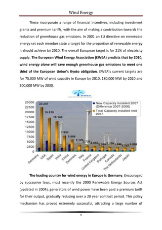 Wind Energy

      These incorporate a range of financial incentives, including investment
grants and premium tariffs, with the aim of making a contribution towards the
reduction of greenhouse gas emissions. In 2001 an EU directive on renewable
energy set each member state a target for the proportion of renewable energy
it should achieve by 2010. The overall European target is for 21% of electricity
supply. The European Wind Energy Association (EWEA) predicts that by 2010,
wind energy alone will save enough greenhouse gas emissions to meet one
third of the European Union’s Kyoto obligation. EWEA’s current targets are
for 75,000 MW of wind capacity in Europe by 2010, 180,000 MW by 2020 and
300,000 MW by 2030.




      The leading country for wind energy in Europe is Germany. Encouraged
by successive laws, most recently the 2000 Renewable Energy Sources Act
(updated in 2004), generators of wind power have been paid a premium tariff
for their output, gradually reducing over a 20 year contract period. This policy
mechanism has proved extremely successful, attracting a large number of

                                       9
 