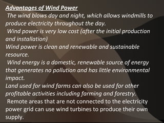 Advantages of Wind Power
The wind blows day and night, which allows windmills to
produce electricity throughout the day.
Wind power is very low cost (after the initial production
and installation)
Wind power is clean and renewable and sustainable
resource.
Wind energy is a domestic, renewable source of energy
that generates no pollution and has little environmental
impact.
Land used for wind farms can also be used for other
profitable activities including farming and forestry.
Remote areas that are not connected to the electricity
power grid can use wind turbines to produce their own
supply.
 