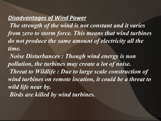 Disadvantages of Wind Power
The strength of the wind is not constant and it varies
from zero to storm force. This means that wind turbines
do not produce the same amount of electricity all the
time.
Noise Disturbances : Though wind energy is non
pollution, the turbines may create a lot of noise.
Threat to Wildlife : Due to large scale construction of
wind turbines on remote location, it could be a threat to
wild life near by.
Birds are killed by wind turbines.
 