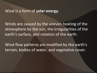 Wind is a form of solar energy.
Winds are caused by the uneven heating of the
atmosphere by the sun, the irregularities of the
earth's surface, and rotation of the earth.
Wind flow patterns are modified by the earth's
terrain, bodies of water, and vegetative cover.
 